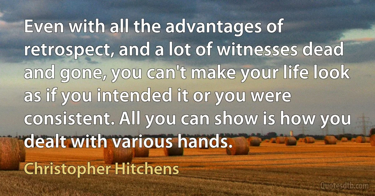 Even with all the advantages of retrospect, and a lot of witnesses dead and gone, you can't make your life look as if you intended it or you were consistent. All you can show is how you dealt with various hands. (Christopher Hitchens)