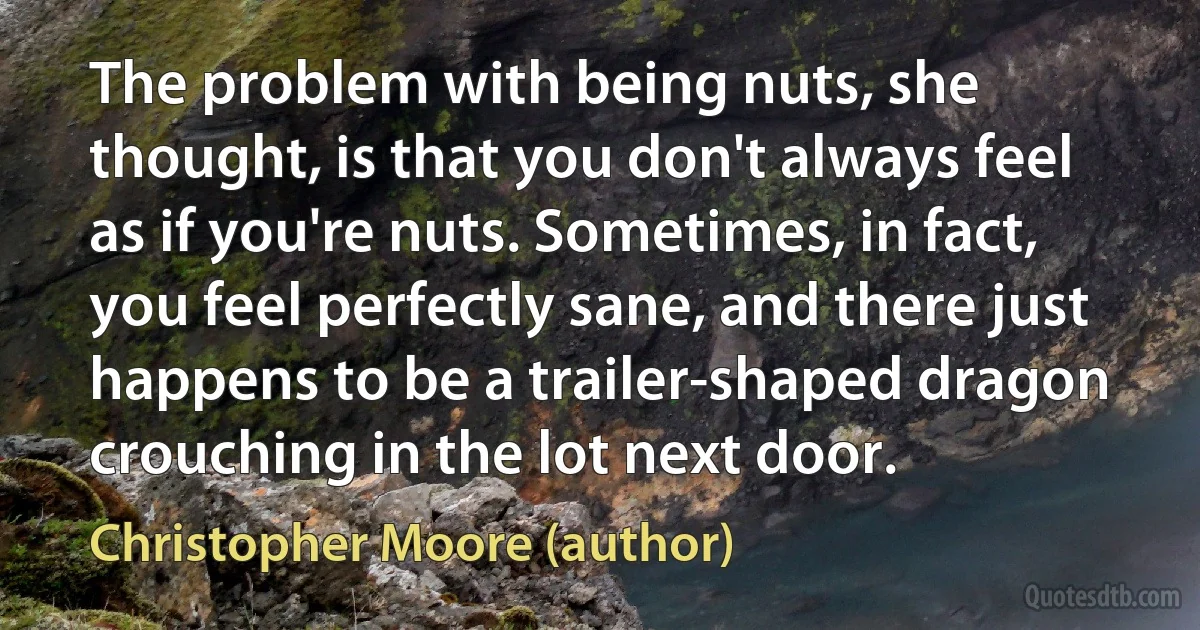 The problem with being nuts, she thought, is that you don't always feel as if you're nuts. Sometimes, in fact, you feel perfectly sane, and there just happens to be a trailer-shaped dragon crouching in the lot next door. (Christopher Moore (author))