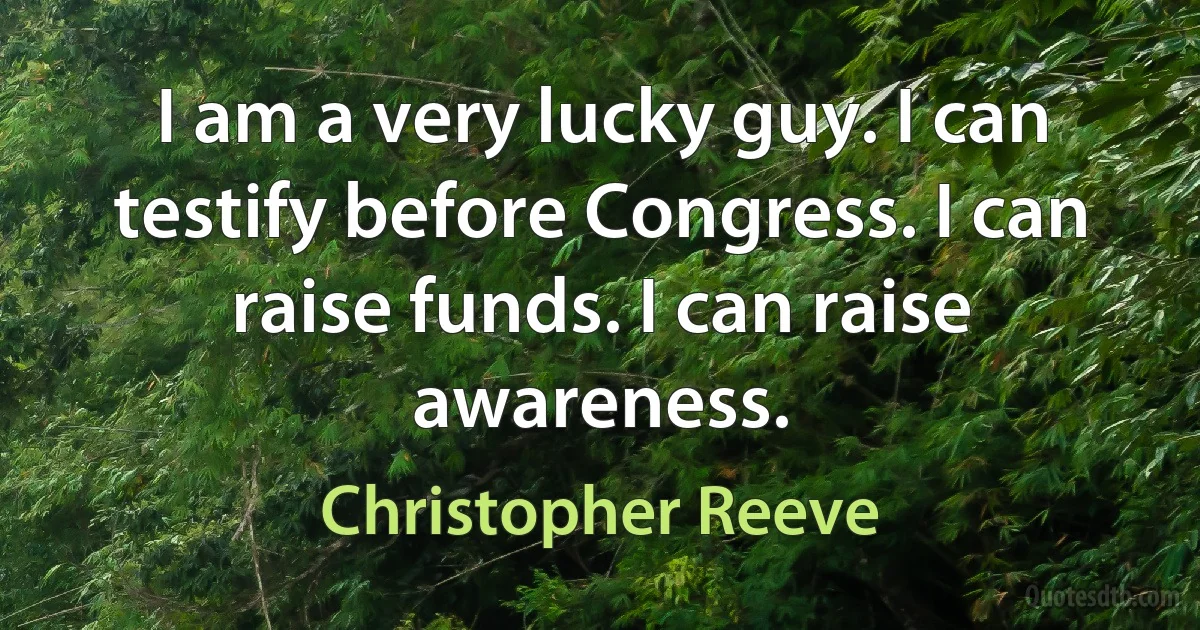 I am a very lucky guy. I can testify before Congress. I can raise funds. I can raise awareness. (Christopher Reeve)