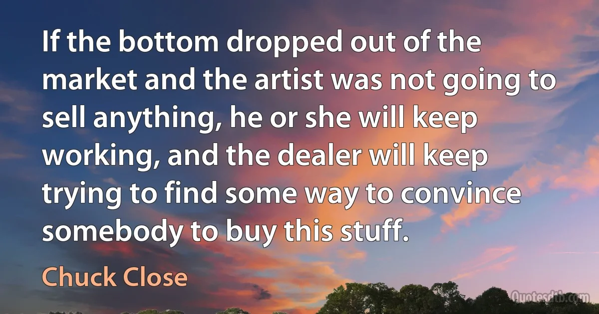 If the bottom dropped out of the market and the artist was not going to sell anything, he or she will keep working, and the dealer will keep trying to find some way to convince somebody to buy this stuff. (Chuck Close)