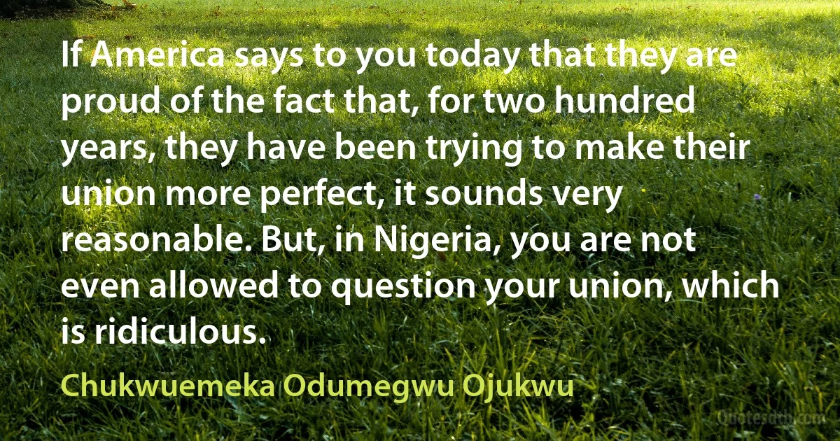 If America says to you today that they are proud of the fact that, for two hundred years, they have been trying to make their union more perfect, it sounds very reasonable. But, in Nigeria, you are not even allowed to question your union, which is ridiculous. (Chukwuemeka Odumegwu Ojukwu)