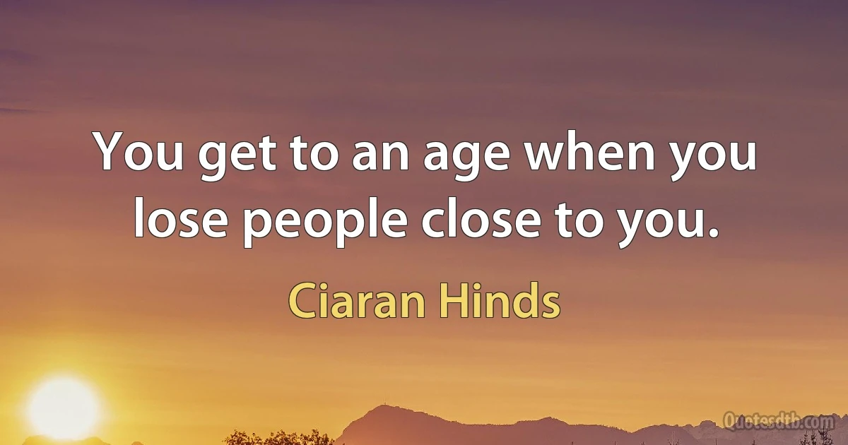 You get to an age when you lose people close to you. (Ciaran Hinds)