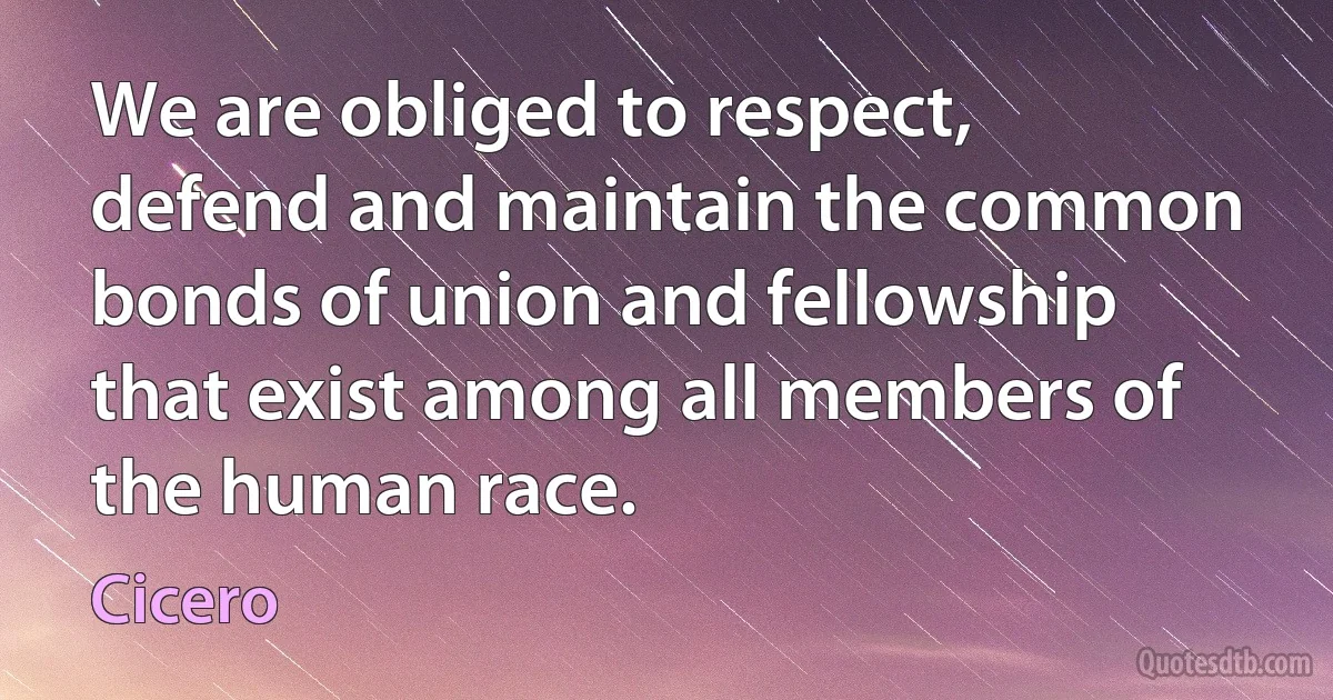 We are obliged to respect, defend and maintain the common bonds of union and fellowship that exist among all members of the human race. (Cicero)