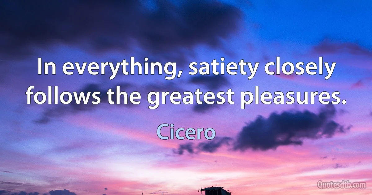 In everything, satiety closely follows the greatest pleasures. (Cicero)