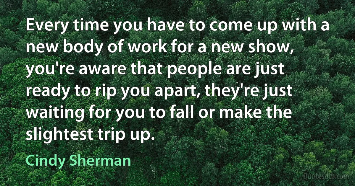 Every time you have to come up with a new body of work for a new show, you're aware that people are just ready to rip you apart, they're just waiting for you to fall or make the slightest trip up. (Cindy Sherman)