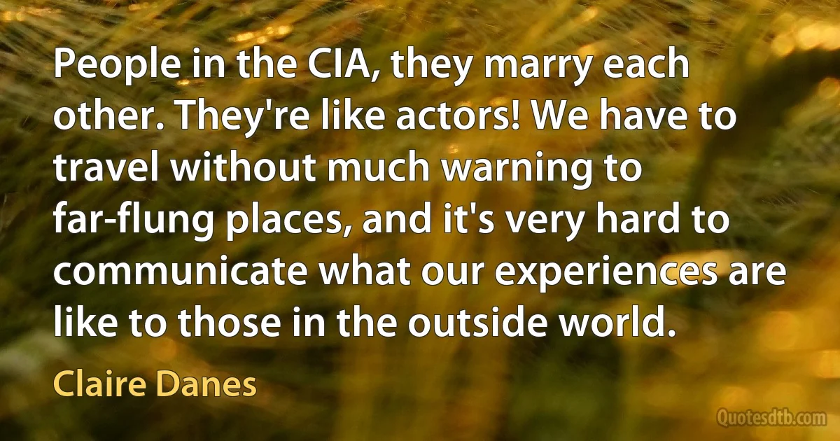 People in the CIA, they marry each other. They're like actors! We have to travel without much warning to far-flung places, and it's very hard to communicate what our experiences are like to those in the outside world. (Claire Danes)