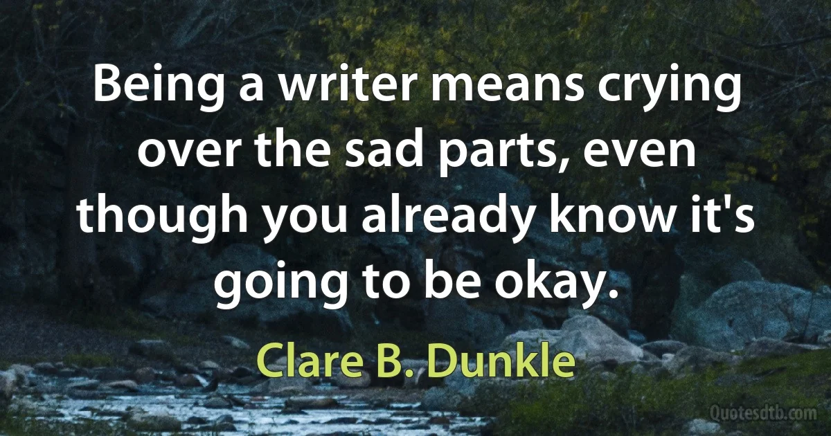 Being a writer means crying over the sad parts, even though you already know it's going to be okay. (Clare B. Dunkle)