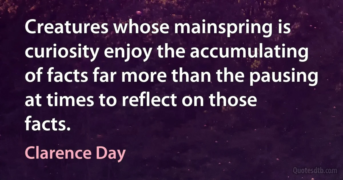 Creatures whose mainspring is curiosity enjoy the accumulating of facts far more than the pausing at times to reflect on those facts. (Clarence Day)