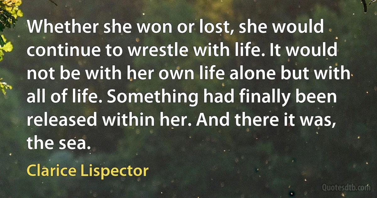 Whether she won or lost, she would continue to wrestle with life. It would not be with her own life alone but with all of life. Something had finally been released within her. And there it was, the sea. (Clarice Lispector)