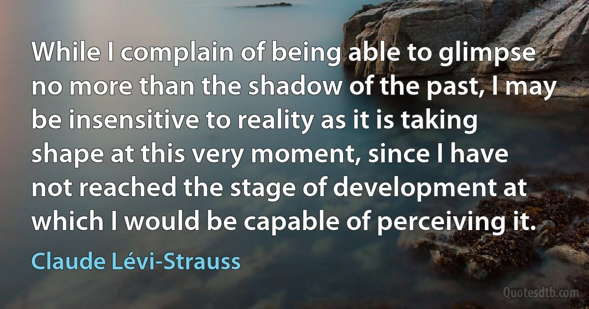 While I complain of being able to glimpse no more than the shadow of the past, I may be insensitive to reality as it is taking shape at this very moment, since I have not reached the stage of development at which I would be capable of perceiving it. (Claude Lévi-Strauss)