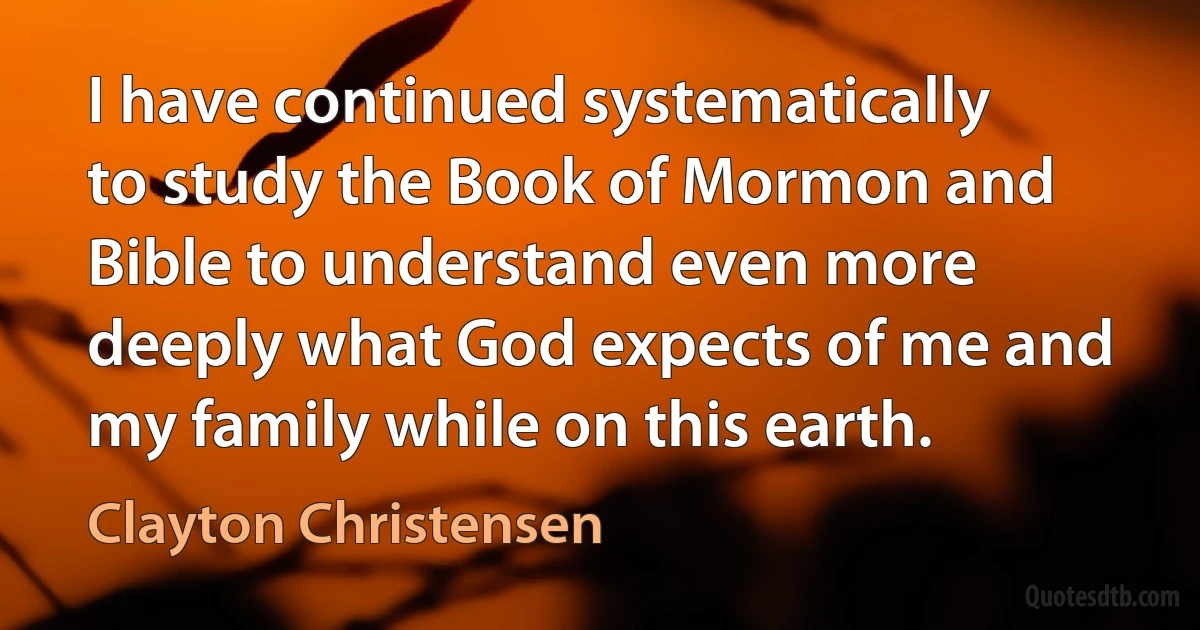 I have continued systematically to study the Book of Mormon and Bible to understand even more deeply what God expects of me and my family while on this earth. (Clayton Christensen)