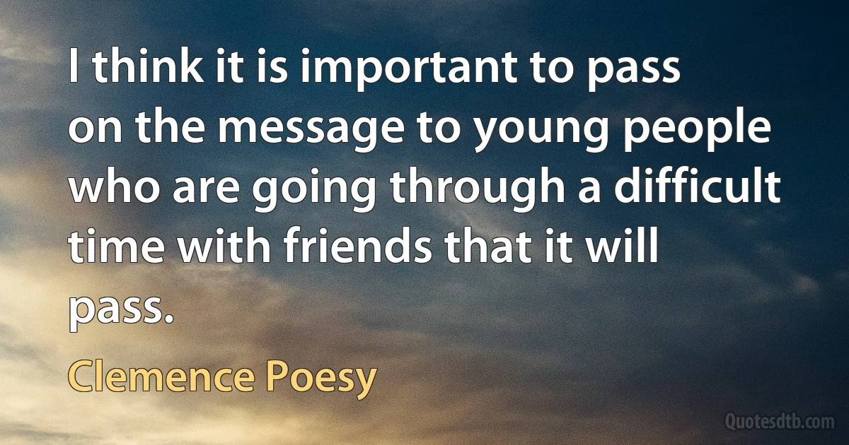 I think it is important to pass on the message to young people who are going through a difficult time with friends that it will pass. (Clemence Poesy)