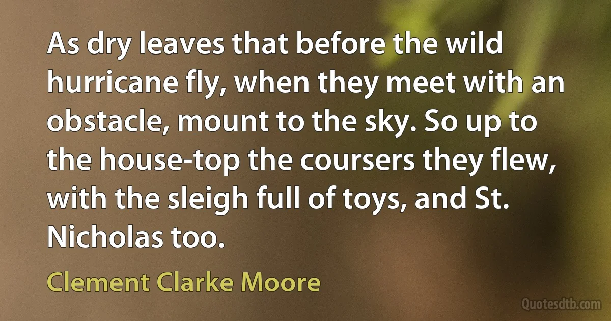 As dry leaves that before the wild hurricane fly, when they meet with an obstacle, mount to the sky. So up to the house-top the coursers they flew, with the sleigh full of toys, and St. Nicholas too. (Clement Clarke Moore)