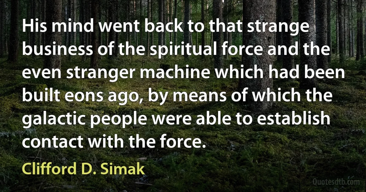 His mind went back to that strange business of the spiritual force and the even stranger machine which had been built eons ago, by means of which the galactic people were able to establish contact with the force. (Clifford D. Simak)