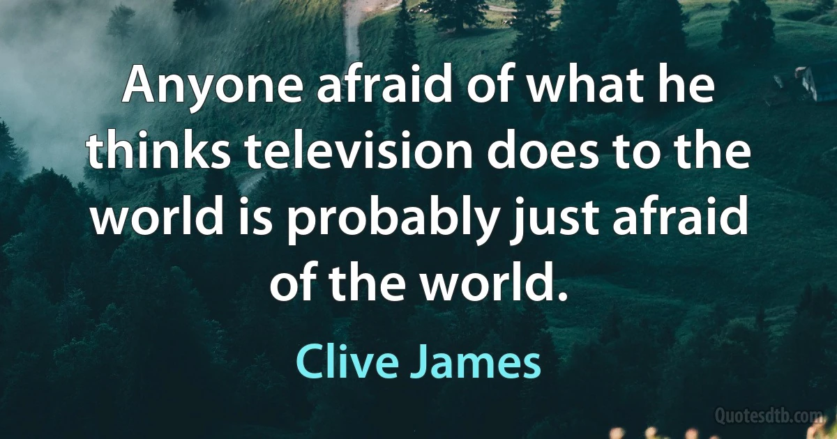 Anyone afraid of what he thinks television does to the world is probably just afraid of the world. (Clive James)