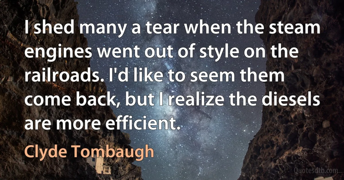 I shed many a tear when the steam engines went out of style on the railroads. I'd like to seem them come back, but I realize the diesels are more efficient. (Clyde Tombaugh)