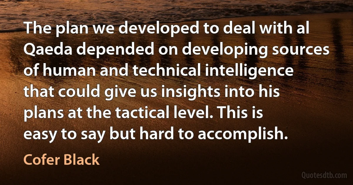 The plan we developed to deal with al Qaeda depended on developing sources of human and technical intelligence that could give us insights into his plans at the tactical level. This is easy to say but hard to accomplish. (Cofer Black)