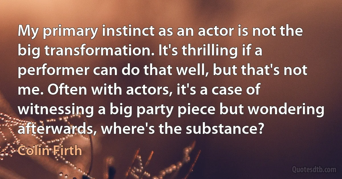 My primary instinct as an actor is not the big transformation. It's thrilling if a performer can do that well, but that's not me. Often with actors, it's a case of witnessing a big party piece but wondering afterwards, where's the substance? (Colin Firth)