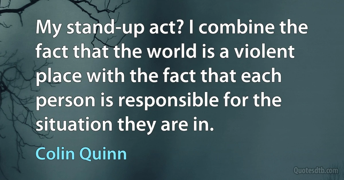 My stand-up act? I combine the fact that the world is a violent place with the fact that each person is responsible for the situation they are in. (Colin Quinn)