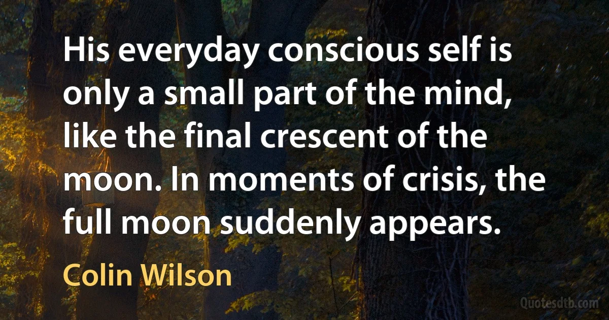 His everyday conscious self is only a small part of the mind, like the final crescent of the moon. In moments of crisis, the full moon suddenly appears. (Colin Wilson)