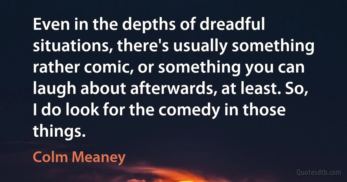 Even in the depths of dreadful situations, there's usually something rather comic, or something you can laugh about afterwards, at least. So, I do look for the comedy in those things. (Colm Meaney)