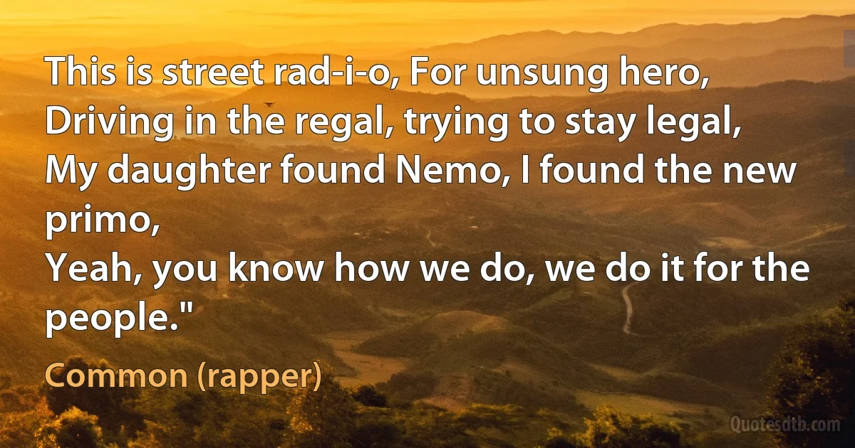 This is street rad-i-o, For unsung hero,
Driving in the regal, trying to stay legal,
My daughter found Nemo, I found the new primo,
Yeah, you know how we do, we do it for the people." (Common (rapper))