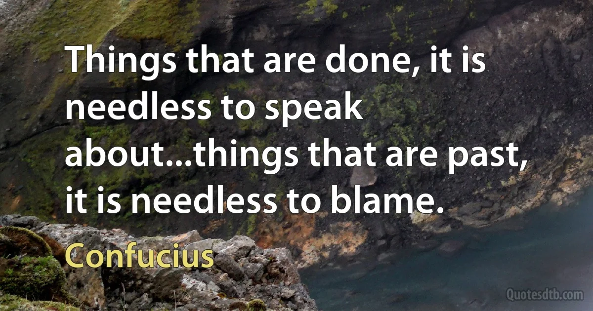 Things that are done, it is needless to speak about...things that are past, it is needless to blame. (Confucius)