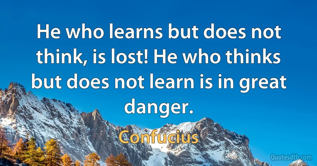 He who learns but does not think, is lost! He who thinks but does not learn is in great danger. (Confucius)