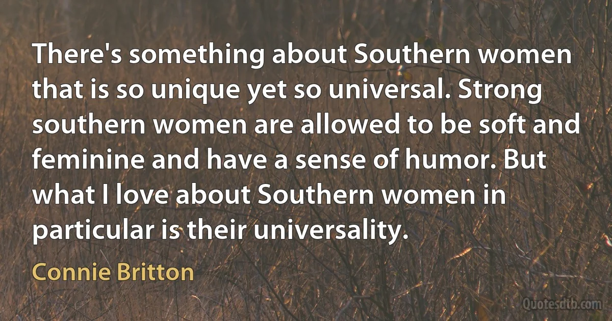 There's something about Southern women that is so unique yet so universal. Strong southern women are allowed to be soft and feminine and have a sense of humor. But what I love about Southern women in particular is their universality. (Connie Britton)