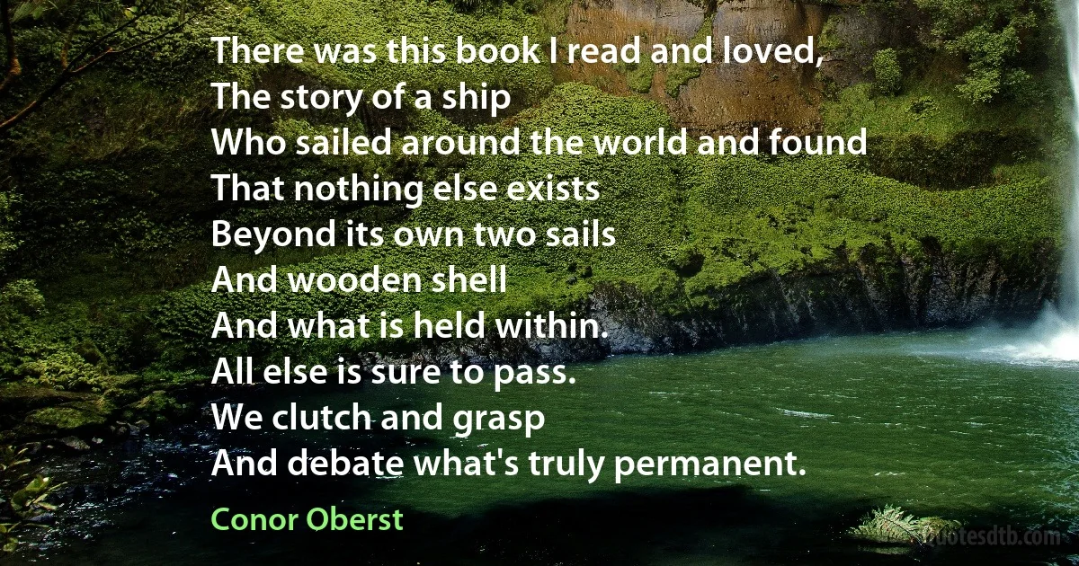 There was this book I read and loved,
The story of a ship
Who sailed around the world and found
That nothing else exists
Beyond its own two sails
And wooden shell
And what is held within.
All else is sure to pass.
We clutch and grasp
And debate what's truly permanent. (Conor Oberst)