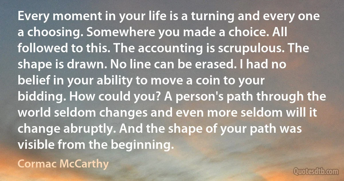 Every moment in your life is a turning and every one a choosing. Somewhere you made a choice. All followed to this. The accounting is scrupulous. The shape is drawn. No line can be erased. I had no belief in your ability to move a coin to your bidding. How could you? A person's path through the world seldom changes and even more seldom will it change abruptly. And the shape of your path was visible from the beginning. (Cormac McCarthy)