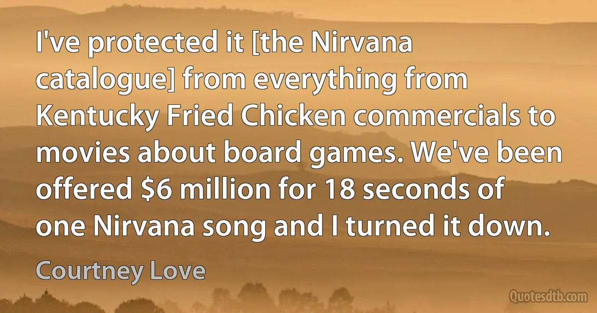 I've protected it [the Nirvana catalogue] from everything from Kentucky Fried Chicken commercials to movies about board games. We've been offered $6 million for 18 seconds of one Nirvana song and I turned it down. (Courtney Love)