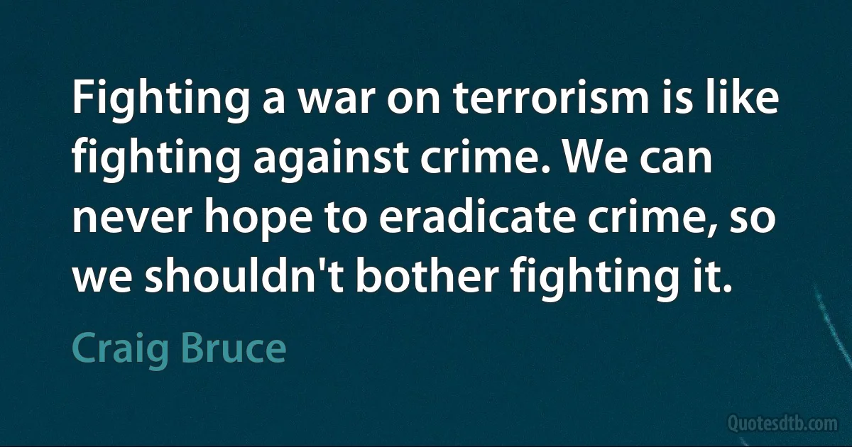 Fighting a war on terrorism is like fighting against crime. We can never hope to eradicate crime, so we shouldn't bother fighting it. (Craig Bruce)