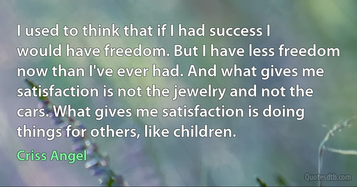 I used to think that if I had success I would have freedom. But I have less freedom now than I've ever had. And what gives me satisfaction is not the jewelry and not the cars. What gives me satisfaction is doing things for others, like children. (Criss Angel)