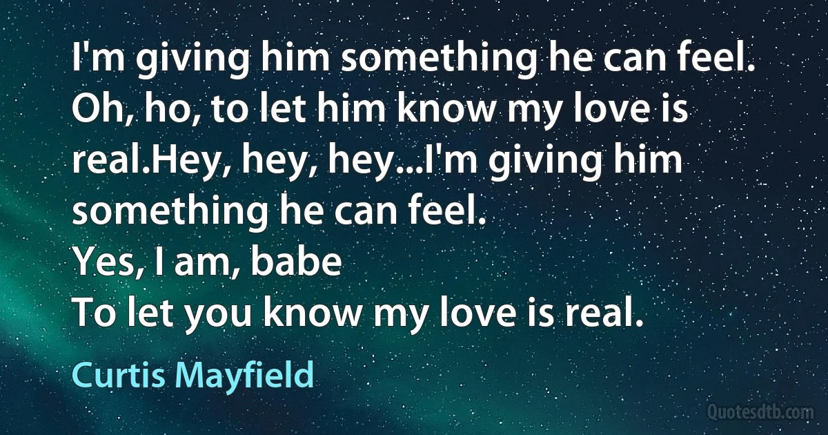 I'm giving him something he can feel.
Oh, ho, to let him know my love is real.Hey, hey, hey...I'm giving him something he can feel.
Yes, I am, babe
To let you know my love is real. (Curtis Mayfield)