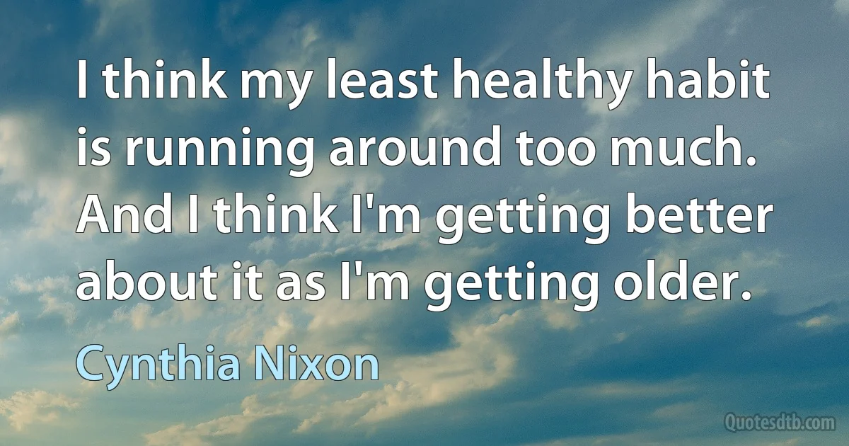 I think my least healthy habit is running around too much. And I think I'm getting better about it as I'm getting older. (Cynthia Nixon)