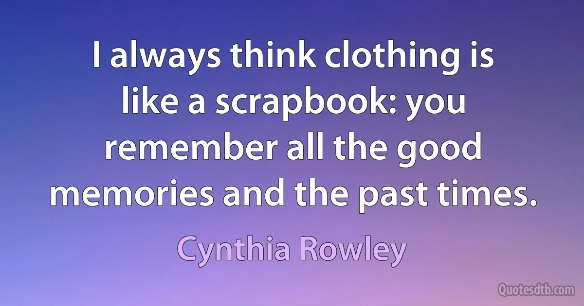 I always think clothing is like a scrapbook: you remember all the good memories and the past times. (Cynthia Rowley)