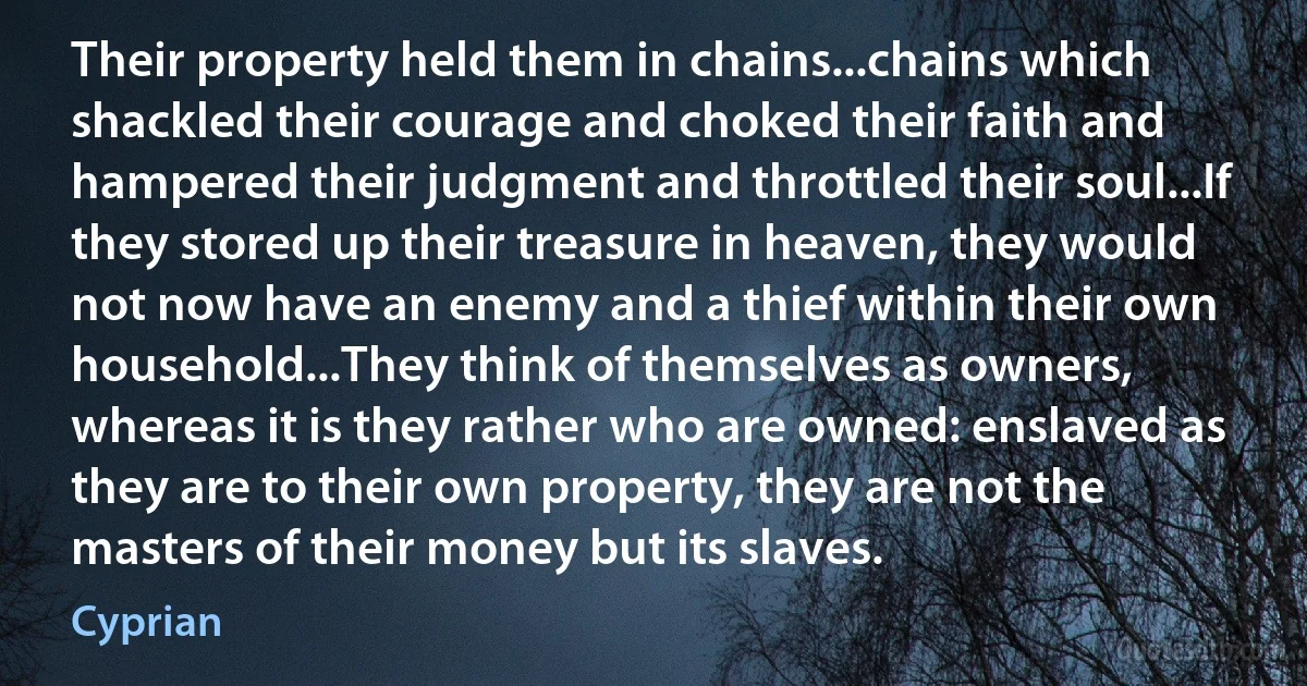 Their property held them in chains...chains which shackled their courage and choked their faith and hampered their judgment and throttled their soul...If they stored up their treasure in heaven, they would not now have an enemy and a thief within their own household...They think of themselves as owners, whereas it is they rather who are owned: enslaved as they are to their own property, they are not the masters of their money but its slaves. (Cyprian)