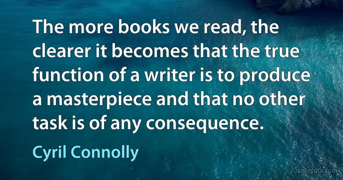 The more books we read, the clearer it becomes that the true function of a writer is to produce a masterpiece and that no other task is of any consequence. (Cyril Connolly)