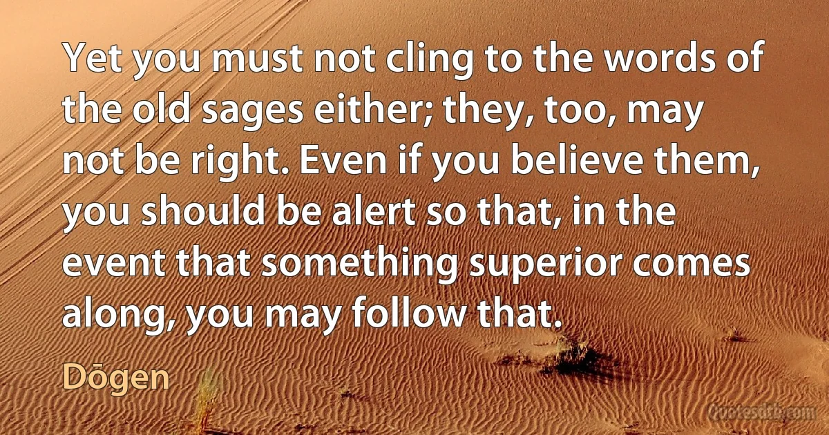 Yet you must not cling to the words of the old sages either; they, too, may not be right. Even if you believe them, you should be alert so that, in the event that something superior comes along, you may follow that. (Dōgen)