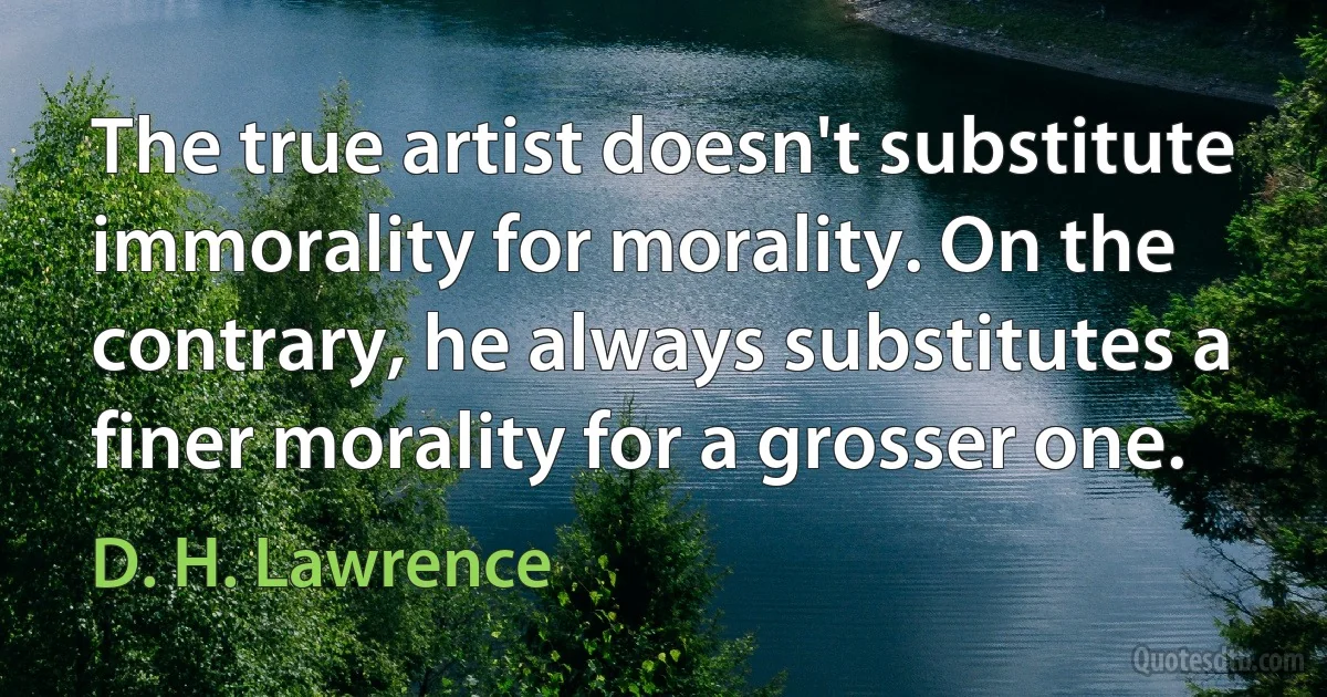 The true artist doesn't substitute immorality for morality. On the contrary, he always substitutes a finer morality for a grosser one. (D. H. Lawrence)