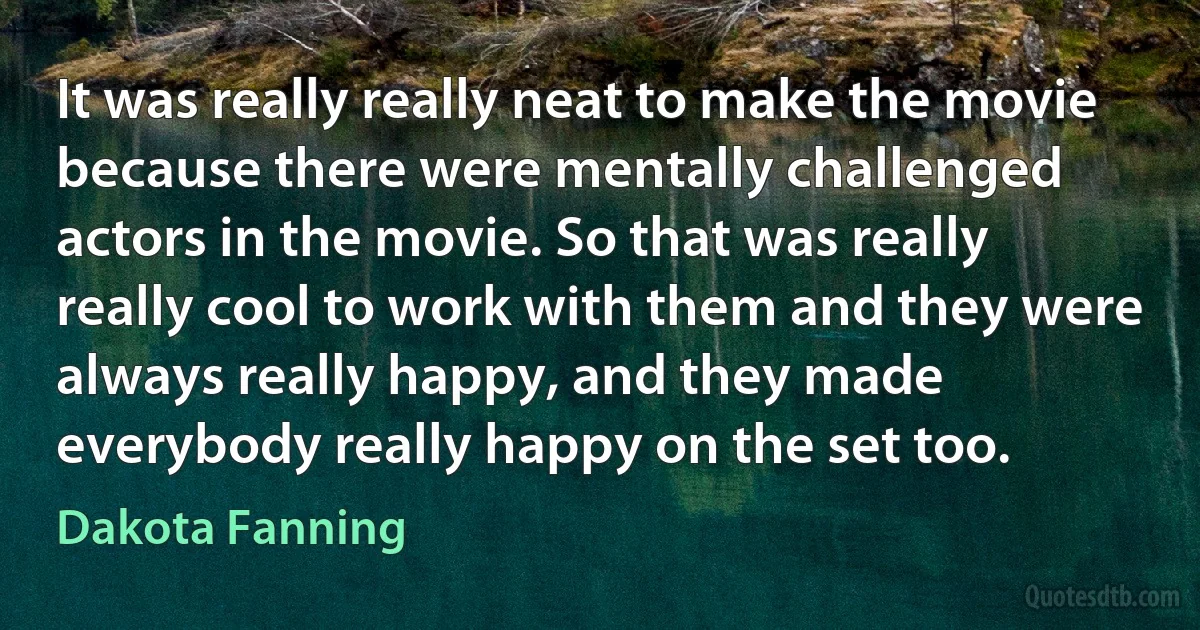 It was really really neat to make the movie because there were mentally challenged actors in the movie. So that was really really cool to work with them and they were always really happy, and they made everybody really happy on the set too. (Dakota Fanning)