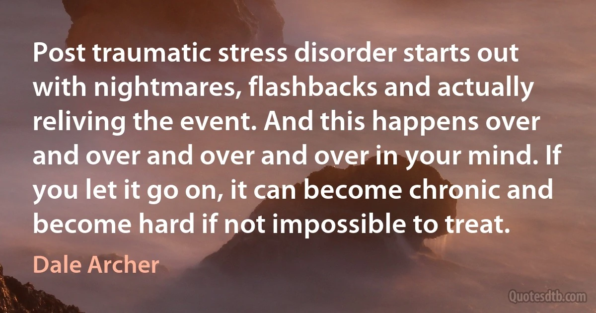 Post traumatic stress disorder starts out with nightmares, flashbacks and actually reliving the event. And this happens over and over and over and over in your mind. If you let it go on, it can become chronic and become hard if not impossible to treat. (Dale Archer)