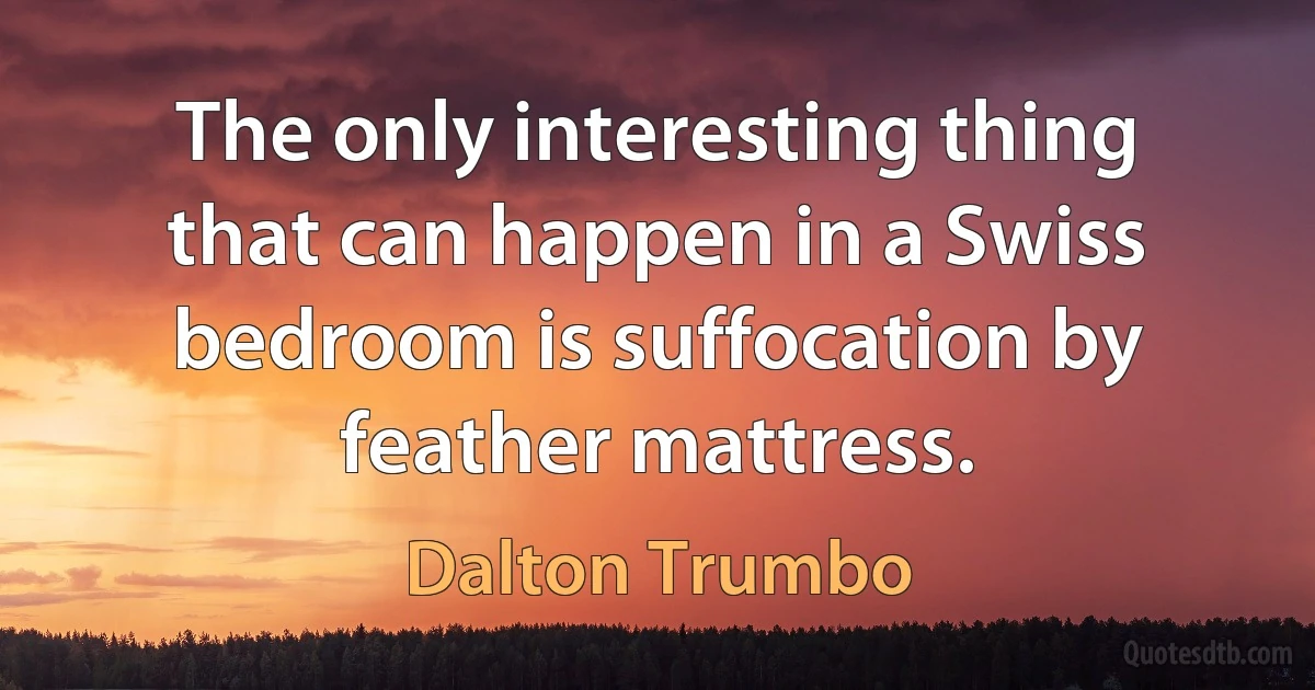 The only interesting thing that can happen in a Swiss bedroom is suffocation by feather mattress. (Dalton Trumbo)