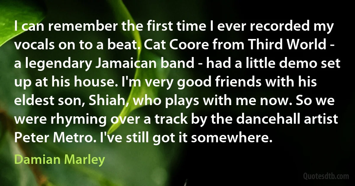 I can remember the first time I ever recorded my vocals on to a beat. Cat Coore from Third World - a legendary Jamaican band - had a little demo set up at his house. I'm very good friends with his eldest son, Shiah, who plays with me now. So we were rhyming over a track by the dancehall artist Peter Metro. I've still got it somewhere. (Damian Marley)