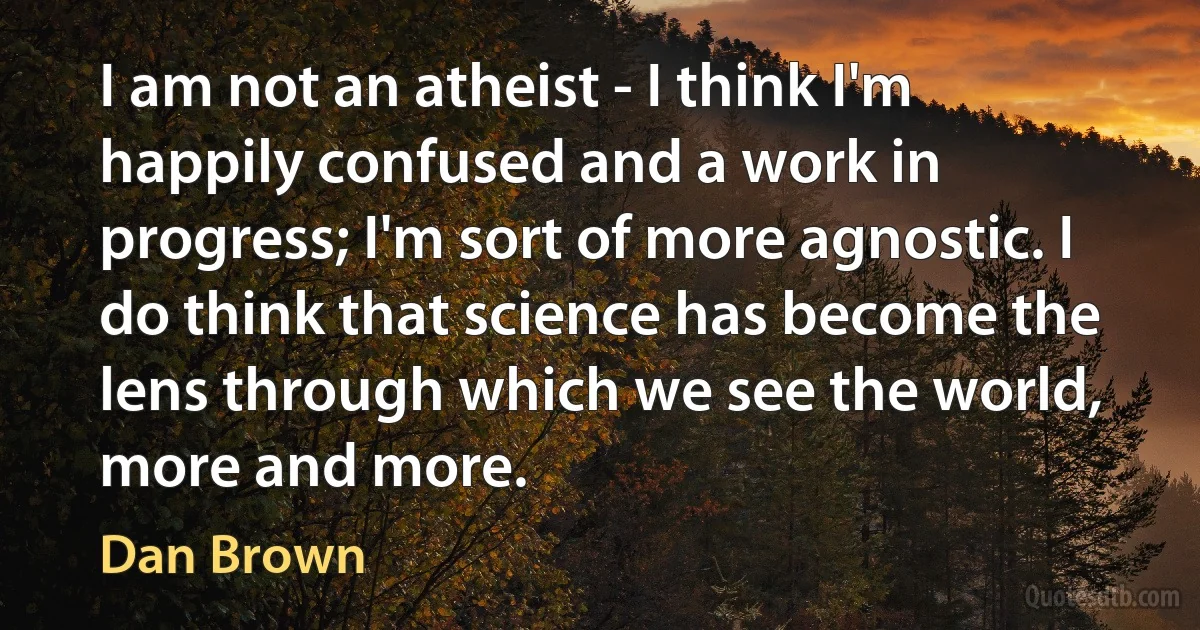 I am not an atheist - I think I'm happily confused and a work in progress; I'm sort of more agnostic. I do think that science has become the lens through which we see the world, more and more. (Dan Brown)