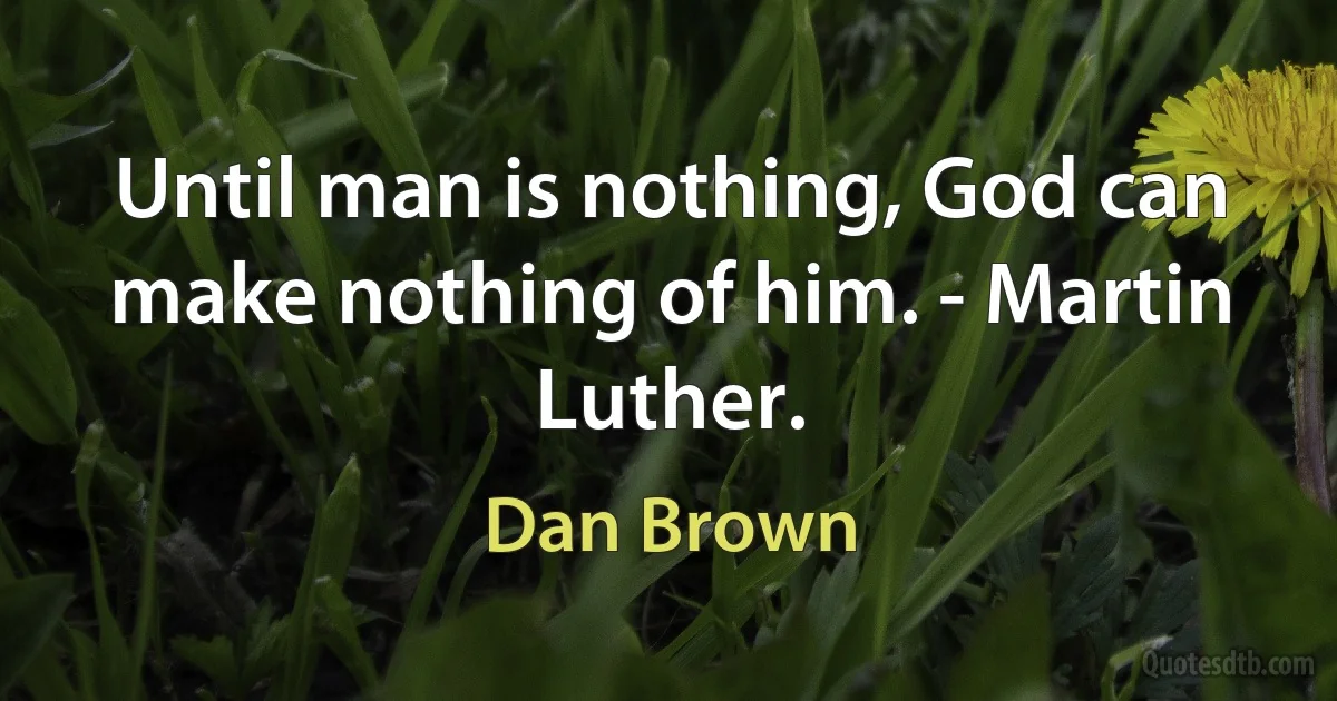 Until man is nothing, God can make nothing of him. - Martin Luther. (Dan Brown)