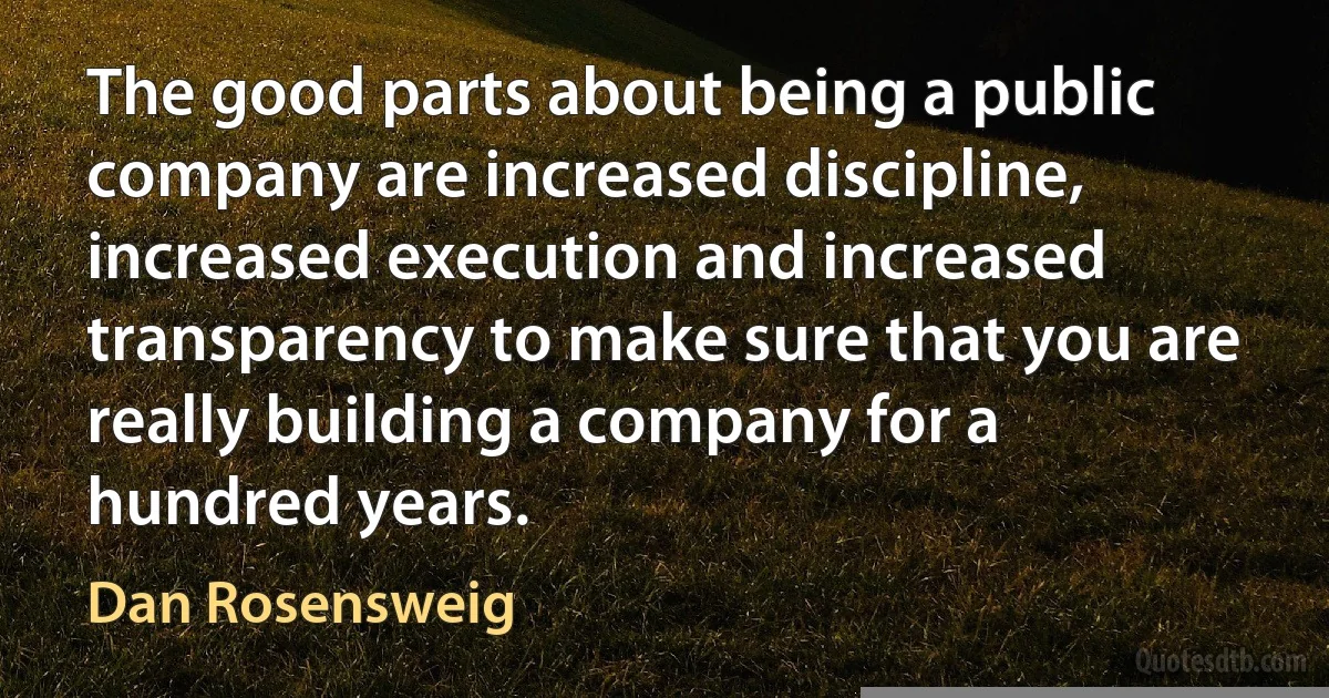 The good parts about being a public company are increased discipline, increased execution and increased transparency to make sure that you are really building a company for a hundred years. (Dan Rosensweig)