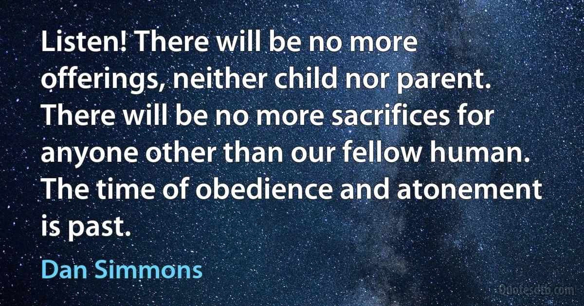 Listen! There will be no more offerings, neither child nor parent. There will be no more sacrifices for anyone other than our fellow human. The time of obedience and atonement is past. (Dan Simmons)