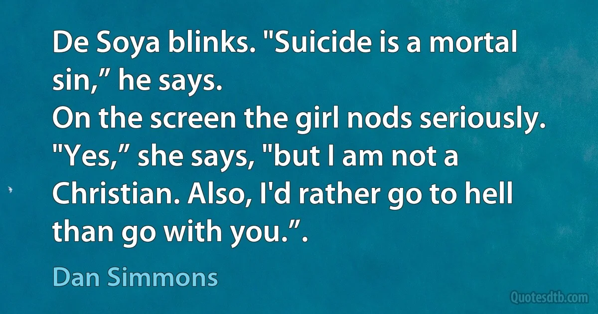 De Soya blinks. "Suicide is a mortal sin,” he says.
On the screen the girl nods seriously. "Yes,” she says, "but I am not a Christian. Also, I'd rather go to hell than go with you.”. (Dan Simmons)